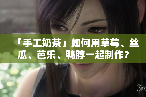 「手工奶茶」如何用草莓、丝瓜、芭乐、鸭脖一起制作？