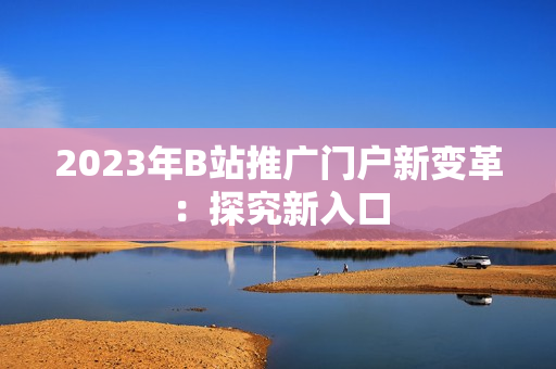 2023年B站推广门户新变革：探究新入口