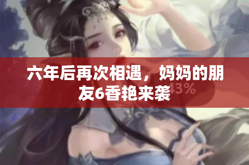 六年后再次相遇，妈妈的朋友6香艳来袭