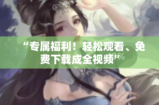 “专属福利！轻松观看、免费下载成全视频”