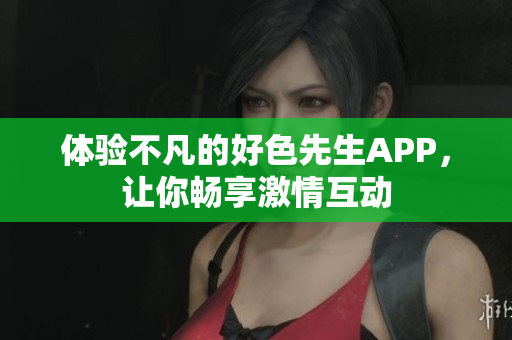 体验不凡的好色先生APP，让你畅享激情互动