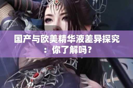 国产与欧美精华液差异探究：你了解吗？