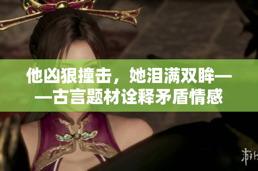 他凶狠撞击，她泪满双眸——古言题材诠释矛盾情感
