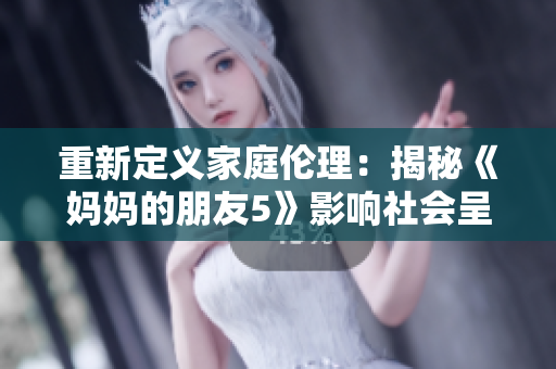 重新定义家庭伦理：揭秘《妈妈的朋友5》影响社会呈现！