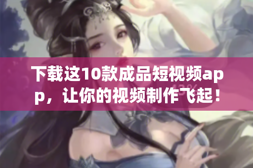 下载这10款成品短视频app，让你的视频制作飞起！