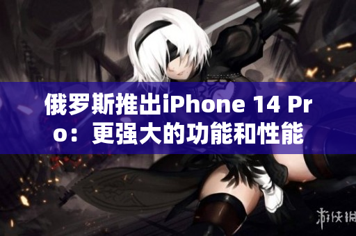俄罗斯推出iPhone 14 Pro：更强大的功能和性能