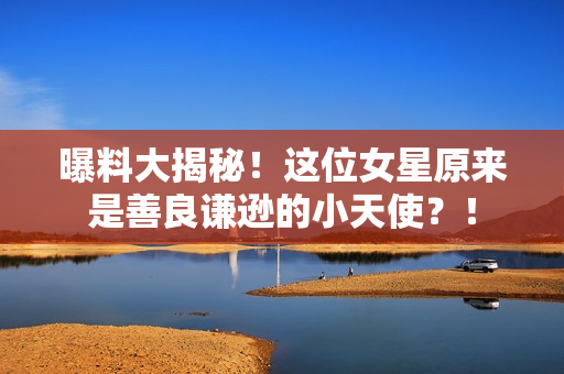 曝料大揭秘！这位女星原来是善良谦逊的小天使？！