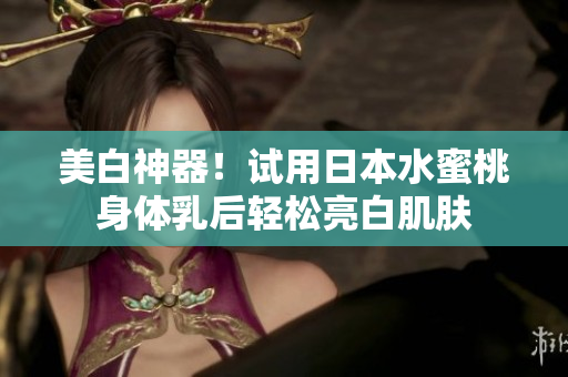 美白神器！试用日本水蜜桃身体乳后轻松亮白肌肤