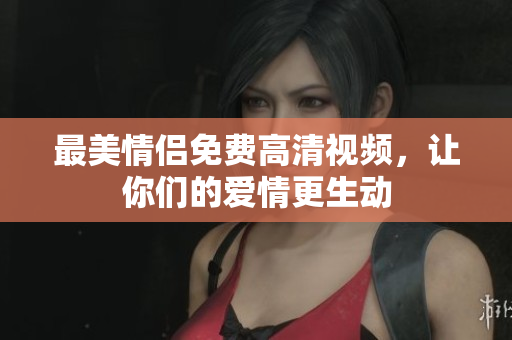 最美情侣免费高清视频，让你们的爱情更生动