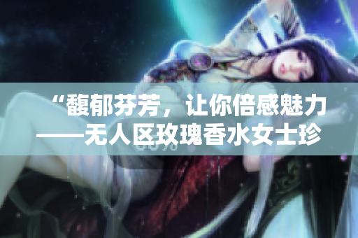“馥郁芬芳，让你倍感魅力——无人区玫瑰香水女士珍爱留香”