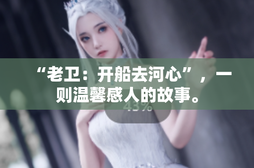 “老卫：开船去河心”，一则温馨感人的故事。