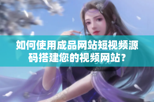 如何使用成品网站短视频源码搭建您的视频网站？
