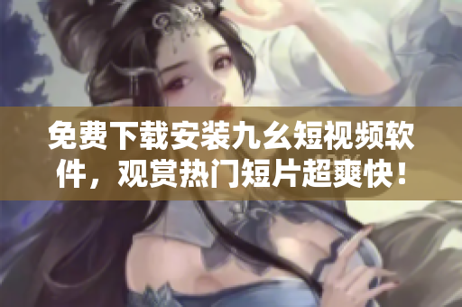 免费下载安装九幺短视频软件，观赏热门短片超爽快！