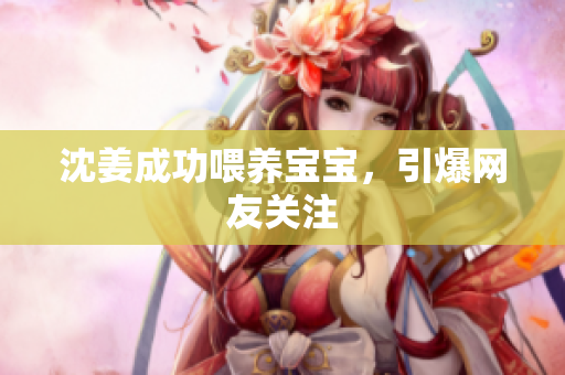 沈姜成功喂养宝宝，引爆网友关注