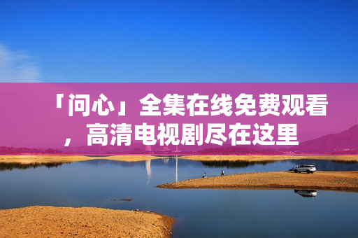 「问心」全集在线免费观看，高清电视剧尽在这里
