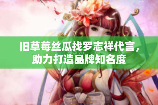 旧草莓丝瓜找罗志祥代言，助力打造品牌知名度