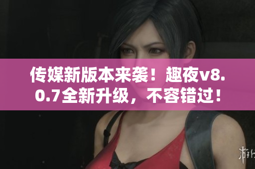 传媒新版本来袭！趣夜v8.0.7全新升级，不容错过！