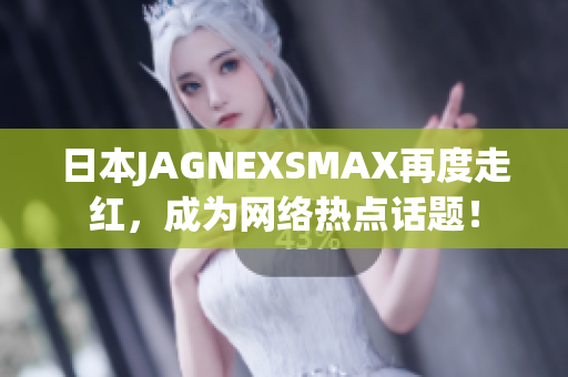 日本JAGNEXSMAX再度走红，成为网络热点话题！