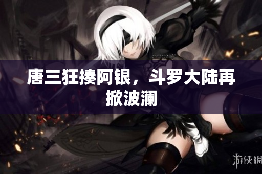 唐三狂揍阿银，斗罗大陆再掀波澜