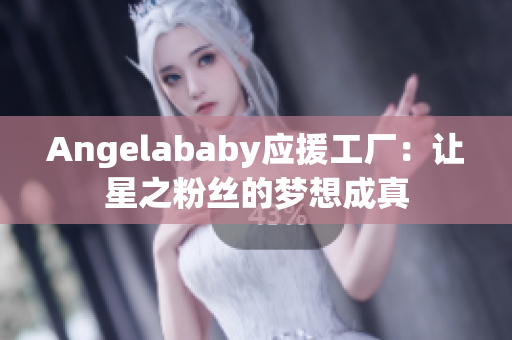 Angelababy应援工厂：让星之粉丝的梦想成真