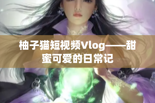柚子猫短视频Vlog——甜蜜可爱的日常记