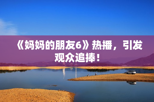 《妈妈的朋友6》热播，引发观众追捧！