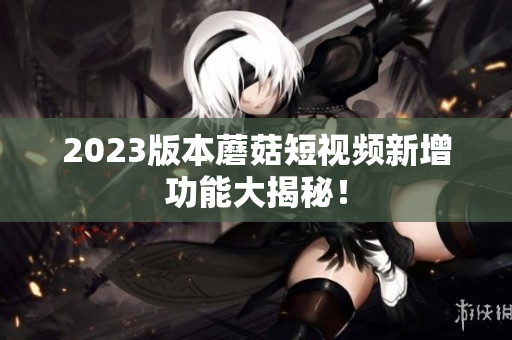 2023版本蘑菇短视频新增功能大揭秘！