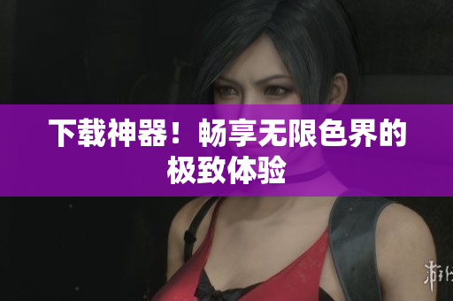 下载神器！畅享无限色界的极致体验