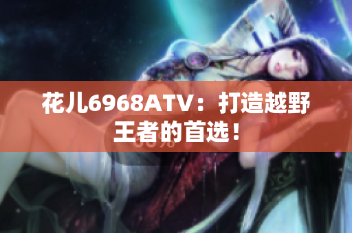 花儿6968ATV：打造越野王者的首选！