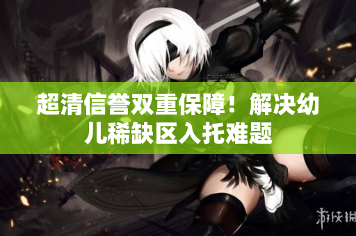 超清信誉双重保障！解决幼儿稀缺区入托难题