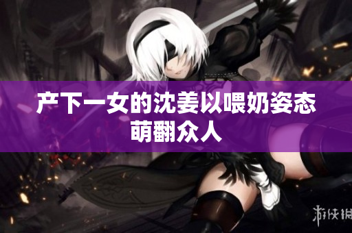 产下一女的沈姜以喂奶姿态萌翻众人