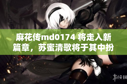 麻花传md0174 将走入新篇章，苏蜜清歌将于其中扮演关键角色