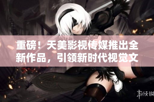 重磅！天美影视传媒推出全新作品，引领新时代视觉文化风潮