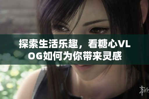 探索生活乐趣，看糖心VLOG如何为你带来灵感