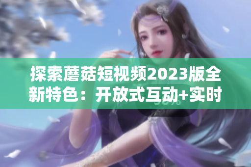 探索蘑菇短视频2023版全新特色：开放式互动+实时美颜