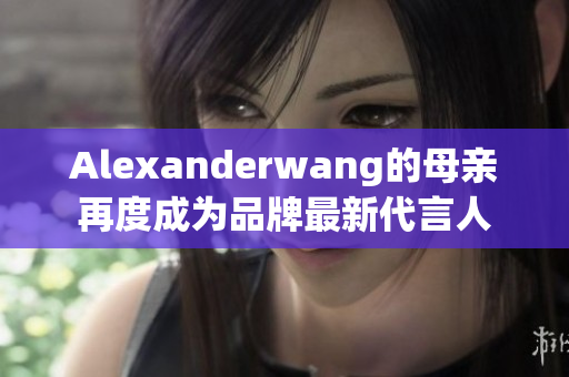 Alexanderwang的母亲再度成为品牌最新代言人