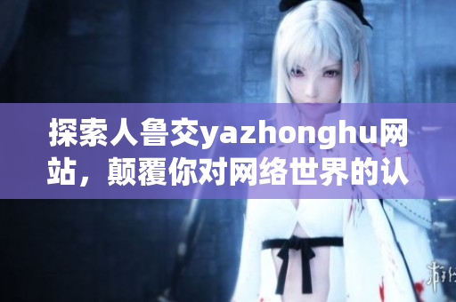 探索人鲁交yazhonghu网站，颠覆你对网络世界的认知
