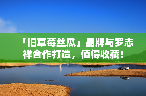「旧草莓丝瓜」品牌与罗志祥合作打造，值得收藏！
