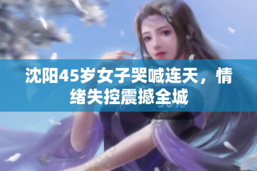 沈阳45岁女子哭喊连天，情绪失控震撼全城