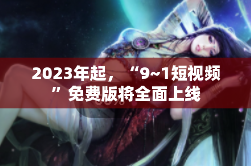 2023年起，“9~1短视频”免费版将全面上线