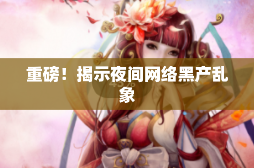 重磅！揭示夜间网络黑产乱象