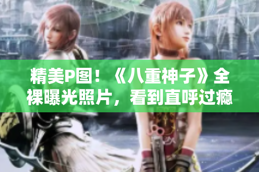 精美P图！《八重神子》全裸曝光照片，看到直呼过瘾
