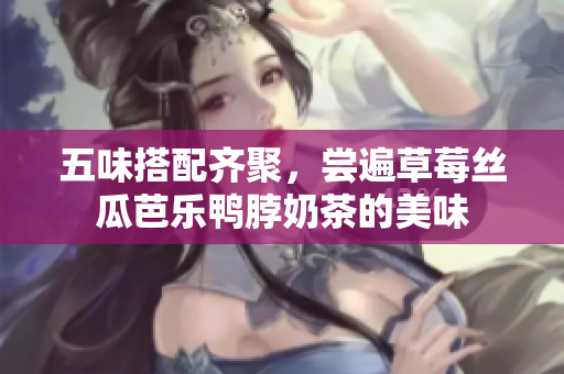 五味搭配齐聚，尝遍草莓丝瓜芭乐鸭脖奶茶的美味