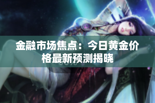 金融市场焦点：今日黄金价格最新预测揭晓