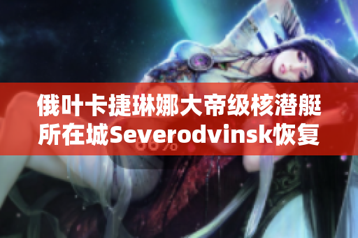 俄叶卡捷琳娜大帝级核潜艇所在城Severodvinsk恢复开放