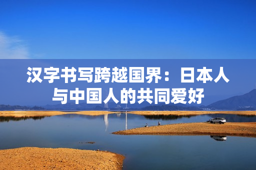 汉字书写跨越国界：日本人与中国人的共同爱好