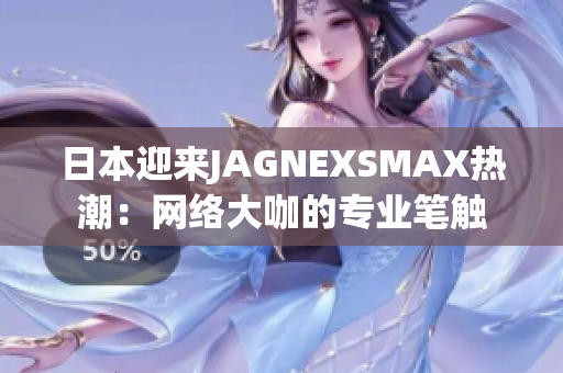 日本迎来JAGNEXSMAX热潮：网络大咖的专业笔触