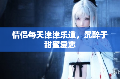 情侣每天津津乐道，沉醉于甜蜜爱恋