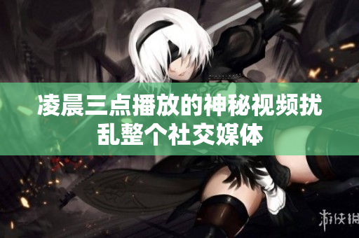 凌晨三点播放的神秘视频扰乱整个社交媒体