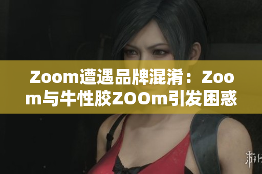 Zoom遭遇品牌混淆：Zoom与牛性胶ZOOm引发困惑